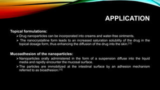 APPLICATION
Topical formulations:
Drug nanoparticles can be incorporated into creams and water-free ointments.
 The nanocrystalline form leads to an increased saturation solubility of the drug in the
topical dosage form, thus enhancing the diffusion of the drug into the skin.[12]
Mucoadhesion of the nanoparticles:
Nanoparticles orally administered in the form of a suspension diffuse into the liquid
media and rapidly encounter the mucosal surface.
The particles are immobilized at the intestinal surface by an adhesion mechanism
referred to as bioadhesion.[12]
 