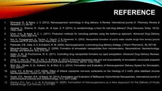 REFERENCE
1. Dhanapal, R., & Ratna, J. V. (2012). Nanosuspension technology in drug delivery: A Review. International journal of Pharmacy Review &
Research, (1), 46–52
2. Agrawal, U., Sharma, R., Gupta, M., & Vyas, S. P. (2014). Is nanotechnology a boon for oral drug delivery? Drug Discovery Today, 19(10),
1530–1546.
3. Chan, H.K., & Kwok, P. C. L. (2011). Production methods for nanodrug particles using the bottom-up approach. Advanced Drug Delivery
Reviews, 63(6), 406–416.
4. Itoh, K., Pongpeerapat, A., Tozuka, Y., Oguchi, T. & Yamamoto, K. (2003). Nanoparticle formation of poorly water soluble drugs from ternary ground
mixtures with PVP and SDS. Chem Pharm Bull., 51,171-4.
5. Patravale, V.B., Date, A. A. & Kulkarni, R. M. (2004). Nanosuspensions: a promising drug delivery strategy. J Pharm Pharmacol., 56, 827-40.
6. Margulis-Goshen, K., & Magdassi, S. (2009). Formation of simvastatin nanoparticles from microemulsion. Nanomedicine: Nanotechnology,
Biology, and Medicine, 5(3), 274–281.
7. Addio, S. M., & Prud’homme, R. K. (2011). Controlling drug nanoparticle formation by rapid precipitation. Advanced Drug Delivery Reviews,
63(6), 417–426.
8. Jiang, T., Han, N., Zhao, B., Xie, Y., & Wang, S. (2012). Enhanced dissolution rate and oral bioavailability of simvastatin nanocrystal prepared
by sonoprecipitation. Drug Development and Industrial Pharmacy, 38(10), 1230–1239.
9. Shid, R.L., Dhole, S. N., Kulkarni, N., & Shid, S. L. (2014). Formulation and Evaluation of Nanosuspension Delivery System for Simvastatin,
7(2), 205-217
10. Liang, Y.C. & Binner J.G.P. (2008). Effect of triblock copolymer non-ionic surfactants on the rheology of 3 mol% yttria stabilised zirconia
Nanosuspensions. Ceram Int., 34, 293-297.
11. Gupta, D.K., Razdan, B.K., & Bajpai, M. (2014). Formulation and Evaluation of Mefloquine Hydrochloride Nanoparticles, International journal of
pharmaceutical sciences and nanotechnology, 7(1), 2377–2386.
12. Xiaohui, P.U., Sun, J., Li, M. & Zhonggui H. (2009). Formulation of Nanosuspensions as a New Approach for the Delivery of Poorly
Soluble Drugs. Curr Nanosci., 5, 417-427.
 