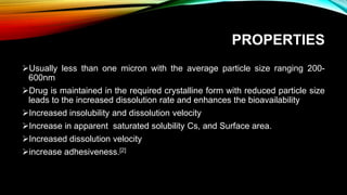 PROPERTIES
Usually less than one micron with the average particle size ranging 200-
600nm
Drug is maintained in the required crystalline form with reduced particle size
leads to the increased dissolution rate and enhances the bioavailability
Increased insolubility and dissolution velocity
Increase in apparent saturated solubility Cs, and Surface area.
Increased dissolution velocity
increase adhesiveness.[2]
 