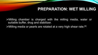 PREPARATION: WET MILLING
Milling chamber is charged with the milling media, water or
suitable buffer, drug and stabilizer.
Milling media or pearls are rotated at a very high shear rate.[4]
 