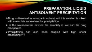 PREPARATION: LIQUID
ANTISOLVENT PRECIPITATION
Drug is dissolved in an organic solvent and this solution is mixed
with a miscible anti-solvent for precipitation.
 In the water-solvent mixture the solubility is low and the drug
precipitates.
Precipitation has also been coupled with high shear
processing.[6,7]
 