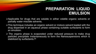 PREPARATION: LIQUID
EMULSION
Applicable for drugs that are soluble in either volatile organic solvents or
partially water miscible solvents.
This technique includes an organic solvent or mixture solvent loaded with the
drug dispersed in an aqueous phase containing suitable surfactants to form
an emulsion.
 The organic phase is evaporated under reduced pressure to make drug
particles precipitate instantaneously to form the Nanosuspensions which is
stabilized by surfactants.[6]
 