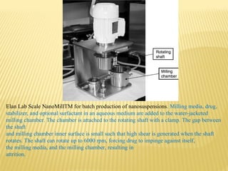 Elan Lab Scale NanoMillTM for batch production of nanosuspensions. Milling media, drug,
stabilizer, and optional surfactant in an aqueous medium are added to the water-jacketed
milling chamber. The chamber is attached to the rotating shaft with a clamp. The gap between
the shaft
and milling chamber inner surface is small such that high shear is generated when the shaft
rotates. The shaft can rotate up to 6000 rpm, forcing drug to impinge against itself,
the milling media, and the milling chamber, resulting in
attrition.
 