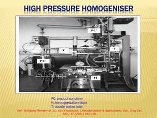 PC: product container
H: homogenization block
T: double walled tube
Ref: Wolfgang Mehnert et. al.; SLN Production, Characterization & Applications; Adv. Drug Del.
Rev.; 47 (2001) 165-196.
 