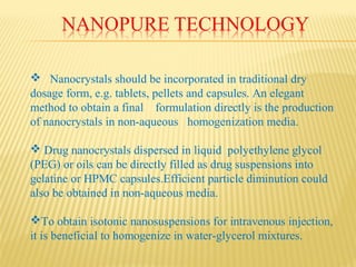  Nanocrystals should be incorporated in traditional dry
dosage form, e.g. tablets, pellets and capsules. An elegant
method to obtain a final formulation directly is the production
of nanocrystals in non-aqueous homogenization media.
 Drug nanocrystals dispersed in liquid polyethylene glycol
(PEG) or oils can be directly filled as drug suspensions into
gelatine or HPMC capsules.Efficient particle diminution could
also be obtained in non-aqueous media.
To obtain isotonic nanosuspensions for intravenous injection,
it is beneficial to homogenize in water-glycerol mixtures.
 