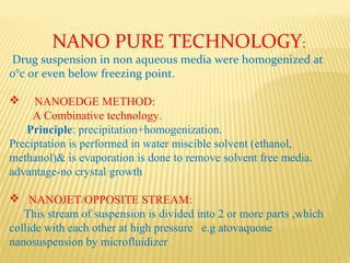 NANO PURE TECHNOLOGY:
Drug suspension in non aqueous media were homogenized at
0°c or even below freezing point.
 NANOEDGE METHOD:
A Combinative technology.
Principle: precipitation+homogenization.
Preciptation is performed in water miscible solvent (ethanol,
methanol)& is evaporation is done to remove solvent free media.
advantage-no crystal growth
 NANOJET/OPPOSITE STREAM:
This stream of suspension is divided into 2 or more parts ,which
collide with each other at high pressure e.g atovaquone
nanosuspension by microfluidizer
 