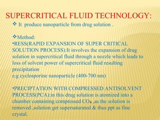 SUPERCRITICAL FLUID TECHNOLOGY:
 It produce nanoparticle from drug solution .
Method:
•RESS(RAPID EXPANSION OF SUPER CRITICAL
SOLUTION PROCESS):It involves the expansion of drug
solution in supercritical fluid through a nozzle which leads to
loss of solvent power of supercritical fluid resulting
precipitation
e.g cyclosporine nanoparticle (400-700 nm)
•PRECIPTATION WITH COMPRESSED ANTISOLVENT
PROCESS(PCA):in this drug solution is atomized into a
chamber containing compressed CO2 ,as the solution is
removed ,solution get supersaturated & thus ppt as fine
crystal.
 