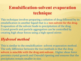 .
:
Emulsification-solvent evaporation
technique
This technique involves preparing a solution of drug followed by its
emulsification in another liquid that is a non-solvent for the drug.
Evaporation of the solvent leads to precipitation of the drug.
Crystal growth and particle aggregation can be controlled by
creating high shear forces using a high-speed stirrer.
Hydrosol method
This is similar to the emulsification- solvent evaporation method.
The only difference between the two methods is that the drug
solvent is miscible with the drug anti-solvent. Higher shear force
prevents crystal growth and Ostwald ripening and ensures that the
precipitates remain smaller in size.
 