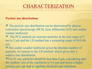 Particle size distribution:
 The particle size distribution can be determined by photon
correlation spectroscopy (PCS), laser diffraction (LD) and coulter
counter multisizer.
 The PCS method can measure particles in the size range of 3
nm to 3 μm and the LD method has a measuring range of 0.05-80
μm.
The coulter counter multisizer gives the absolute number of
particles, in contrast to the LD method, which gives only a
relative size distribution.
For IV use, particles should be less than 5 μm, considering that
the smallest size of the capillaries is 5-6 μm and hence a higher
particle size can lead to capillary blockade and embolism.
 