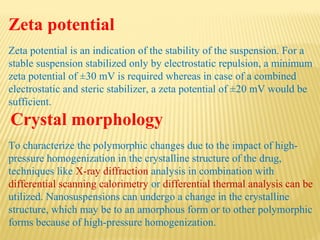 Zeta potential
Zeta potential is an indication of the stability of the suspension. For a
stable suspension stabilized only by electrostatic repulsion, a minimum
zeta potential of ±30 mV is required whereas in case of a combined
electrostatic and steric stabilizer, a zeta potential of ±20 mV would be
sufficient.
Crystal morphology
To characterize the polymorphic changes due to the impact of high-
pressure homogenization in the crystalline structure of the drug,
techniques like X-ray diffraction analysis in combination with
differential scanning calorimetry or differential thermal analysis can be
utilized. Nanosuspensions can undergo a change in the crystalline
structure, which may be to an amorphous form or to other polymorphic
forms because of high-pressure homogenization.
 