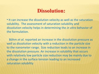 Dissolution:
• It can increase the dissolution velocity as well as the saturation
solubility. The assessment of saturation solubility and
dissolution velocity helps in determining the in vitro behavior of
the formulation.
Böhm et al. reported an increase in the dissolution pressure as
well as dissolution velocity with a reduction in the particle size
to the nanometer range. Size reduction leads to an increase in
the dissolution pressure. An increase in solubility that occurs
with relatively low particle size reduction may be mainly due to
a change in the surface tension leading to an increased
saturation solubility
 
