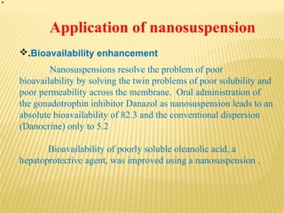 Application of nanosuspension
.Bioavailability enhancement
Nanosuspensions resolve the problem of poor
bioavailability by solving the twin problems of poor solubility and
poor permeability across the membrane. Oral administration of
the gonadotrophin inhibitor Danazol as nanosuspension leads to an
absolute bioavailability of 82.3 and the conventional dispersion
(Danocrine) only to 5.2
Bioavailability of poorly soluble oleanolic acid, a
hepatoprotective agent, was improved using a nanosuspension .
 