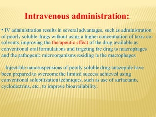 Intravenous administration:.
• IV administration results in several advantages, such as administration
of poorly soluble drugs without using a higher concentration of toxic co-
solvents, improving the therapeutic effect of the drug available as
conventional oral formulations and targeting the drug to macrophages
and the pathogenic microorganisms residing in the macrophages.
Injectable nanosuspensions of poorly soluble drug tarazepide have
been prepared to overcome the limited success achieved using
conventional solubilization techniques, such as use of surfactants,
cyclodextrins, etc., to improve bioavailability.
 