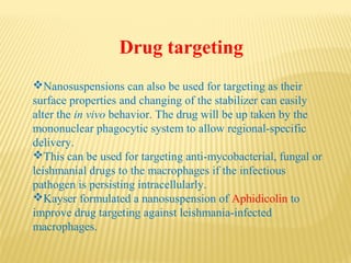 Drug targeting
Nanosuspensions can also be used for targeting as their
surface properties and changing of the stabilizer can easily
alter the in vivo behavior. The drug will be up taken by the
mononuclear phagocytic system to allow regional-specific
delivery.
This can be used for targeting anti-mycobacterial, fungal or
leishmanial drugs to the macrophages if the infectious
pathogen is persisting intracellularly.
Kayser formulated a nanosuspension of Aphidicolin to
improve drug targeting against leishmania-infected
macrophages.
 