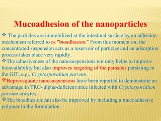 Mucoadhesion of the nanoparticles
 The particles are immobilized at the intestinal surface by an adhesion
mechanism referred to as "bioadhesion." From this moment on, the
concentrated suspension acts as a reservoir of particles and an adsorption
process takes place very rapidly.
The adhesiveness of the nanosuspensions not only helps to improve
bioavailability but also improves targeting of the parasites persisting in
the GIT, e.g., Cryptosporidium parvum.
Bupravaquone nanosuspensions have been reported to demonstrate an
advantage in TRC- alpha-deficient mice infected with Cryptosporidium
parvum oocytes.
The bioadhesion can also be improved by including a mucoadhesive
polymer in the formulation.
 
