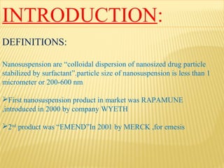 INTRODUCTION:
DEFINITIONS:
Nanosuspension are “colloidal dispersion of nanosized drug particle
stabilized by surfactant”.particle size of nanosuspension is less than 1
micrometer or 200-600 nm
First nanosuspension product in market was RAPAMUNE
,introduced in 2000 by company WYETH
2nd
product was “EMEND”In 2001 by MERCK ,for emesis
 