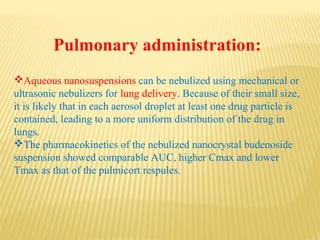 Pulmonary administration:
Aqueous nanosuspensions can be nebulized using mechanical or
ultrasonic nebulizers for lung delivery. Because of their small size,
it is likely that in each aerosol droplet at least one drug particle is
contained, leading to a more uniform distribution of the drug in
lungs.
The pharmacokinetics of the nebulized nanocrystal budenoside
suspension showed comparable AUC, higher Cmax and lower
Tmax as that of the pulmicort respules.
 