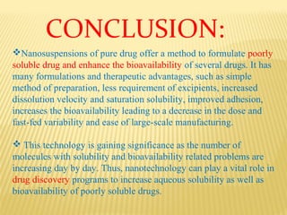 Nanosuspensions of pure drug offer a method to formulate poorly
soluble drug and enhance the bioavailability of several drugs. It has
many formulations and therapeutic advantages, such as simple
method of preparation, less requirement of excipients, increased
dissolution velocity and saturation solubility, improved adhesion,
increases the bioavailability leading to a decrease in the dose and
fast-fed variability and ease of large-scale manufacturing.
 This technology is gaining significance as the number of
molecules with solubility and bioavailability related problems are
increasing day by day. Thus, nanotechnology can play a vital role in
drug discovery programs to increase aqueous solubility as well as
bioavailability of poorly soluble drugs.
CONCLUSION:
 