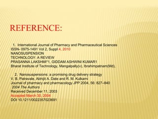 REFERENCE:
1. International Journal of Pharmacy and Pharmaceutical Sciences
ISSN- 0975-1491 Vol 2, Suppl 4, 2010
NANOSUSPENSION
TECHNOLOGY: A REVIEW
PRASANNA LAKSHMI*1, GIDDAM ASHWINI KUMAR1
Bharat Institute of Technology, Mangalpally(v), Ibrahimpatnam(Md),
2. Nanosuspensions: a promising drug delivery strategy
V. B. Patravale, Abhijit A. Date and R. M. Kulkarni
Journal of pharmacy and pharmacology JPP 2004, 56: 827–840
2004 The Authors
Received December 11, 2003
Accepted March 30, 2004
DOI 10.1211/0022357023691
 