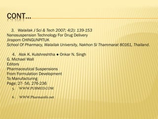 3. Walailak J Sci & Tech 2007; 4(2): 139-153
Nanosuspension Technology For Drug Delivery
Jiraporn CHINGUNPITUK
School Of Pharmacy, Walailak University, Nakhon Si Thammarat 80161, Thailand.
4. Alok K. Kulshreshtha ● Onkar N. Singh
G. Michael Wall
Editors
Pharmaceutical Suspensions
From Formulation Development
To Manufacturing
Page; 27- 56, 276-236
5. WWW.PUBMED.COM
6 . WWW.Pharmainfo.net
 