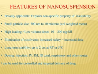 • Broadly applicable: Exploits non-specific property of insolubility
• Small particle size: 300 nm to 10 microns (vol weighted mean)
• High loading:=Low volume doses 10 – 200 mg/Ml
• Elimination of cosolvents: increased safety = increased dose
• Long-term stability: up to 2 yrs at RT or 5°C
• Dosing: injection: IV, IM, ID ,oral, respiratory and other routes
• can be used for controlled and targeted delivery of drug.
FEATURES OF NANOSUSPENSION
 