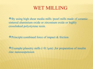 WET MILLING
By using high shear media mills /pearl mills made of ceramic
sintered aluminium oxide or zirconium oxide or highly
crosslinked polystyrene resin.
Principle:combined force of impact & friction
Example:planetry mills (<0.1µm) ,for preparation of insulin
zinc nanosuspension
 