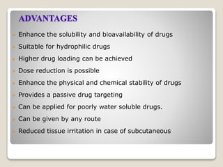 ADVANTAGES
 Enhance the solubility and bioavailability of drugs
 Suitable for hydrophilic drugs
 Higher drug loading can be achieved
 Dose reduction is possible
 Enhance the physical and chemical stability of drugs
 Provides a passive drug targeting
 Can be applied for poorly water soluble drugs.
 Can be given by any route
 Reduced tissue irritation in case of subcutaneous
 