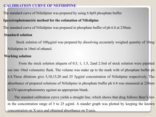 CALIBRATION CURVE OF NEFIDIPINE
The standard curve of Nifedipine was prepared by using 6.8pH phosphate buffer.
Spcectrophotometric method for the estimation of Nifedipine
The standard curve of Nifedipine was prepared in phosphate buffer of ph 6.8 at 238nm.
Standard solution
Stock solution of 100µg|ml was prepared by dissolving accurately weighed quantity of 10mg
Nifedipine in 10ml of ethanol.
Working solution
From the stock solution aliquots of 0.5, 1, 1.5, 2and 2.5ml of stock solution were pipetted
out into 10ml volumetric flask. The volume was make up to the mark with of phosphate buffer ph
6.8.These dilutions give 5,10,15,20 and 25 5µg|ml concentration of Nifedipine respectively. The
absorbance of prepared solutions of Nifedipine in phosphate buffer ph 6.8 was measured at 238nm
in UV-spectrophotometry against an appropriate blank.
The standard calibration curve yields a straight line, which shows that drug follows Beer’s law
in the concentration range of 5 to 25 µg|ml. A stander graph was plotted by keeping the known
concentration on X-axis and obtained absorbance on Y-axis.
 