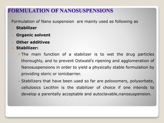 FORMULATION OF NANOSUSPENSIONS
Formulation of Nano suspension are mainly used as following as
 Stabilizer
 Organic solvent
 Other additives
 Stabilizer:
The main function of a stabilizer is to wet the drug particles
thoroughly, and to prevent Ostwald’s ripening and agglomeration of
Nanosuspensions in order to yield a physically stable formulation by
providing steric or ionicbarrier.
Stabilizers that have been used so far are poloxomers, polysorbate,
cellulosics Lecithin is the stabilizer of choice if one intends to
develop a parentally acceptable and autoclavable,nanosuspension.
 