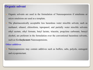 Organic solvent
 Organic solvents are used in the formulation of Nanosuspension if emulsions or
micro emulsions are used as a template.
 The pharmaceutically acceptable less hazardous water miscible solvent, such as
methanol, ethanol, chloroform, ispropanol, and partially water miscible solvents
ethyl acetate, ethyl formate, butyl lactate, triacetin, propylene carbonate, benzyl
alcohol, are preferent in the formulation over the conventional hazardous solvents,
such as Co-Surfactants Nanosuspensions.
Other additives
 Nanosuspensions may contain additives such as buffers, salts, polyols, osmogent
and cryoprotectant.
 