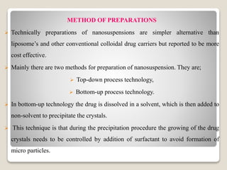 METHOD OF PREPARATIONS
 Technically preparations of nanosuspensions are simpler alternative than
liposome’s and other conventional colloidal drug carriers but reported to be more
cost effective.
 Mainly there are two methods for preparation of nanosuspension. They are;
 Top-down process technology,
 Bottom-up process technology.
 In bottom-up technology the drug is dissolved in a solvent, which is then added to
non-solvent to precipitate the crystals.
 This technique is that during the precipitation procedure the growing of the drug
crystals needs to be controlled by addition of surfactant to avoid formation of
micro particles.
 