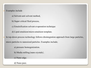  Examples include
a) Solvent-anti solvent method,
b) Super critical fluid process,
c) Emulsification solvent evaporation technique
d) Lipid emulsion/micro-emulsion template.
 In top-down process technology follows disintegration approach from large particles,
micro particles to nanosized particles. Examples include;
a) pressure homogenization.
b) Media milling{nano crystals}.
c) Nano edge.
d) Nano pure.
 