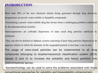 INTRODUCTION
 More than 40% of the new chemical entities being generated through drug discovery
programmes are poorly water-soluble or lipophilic compounds.
 Formulating a poorly water-soluble drug has always been a challenging problem conformed
by the pharmaceutical scientist.
 Nanosuspensions are colloidal dispersions of nano sized drug particles stabilized by
surfactant.
 They can also be defined as biphasic system consisting of pure drug particles dispersed in an
aqueous vehicle in which the diameter of the suspended particle is less than 1 µm in size.
 The usage of nano-sized particles can be implemented to all drug
compounds belonging to biopharmaceutical classification system (BCS)
classes II and IV to increase the solubility and hence partition into
gastrointestinal barrier.
 Nanotechnology can be used to solve the problems associated with these
conventional approaches for solubility and bioavailability enhancement.
 