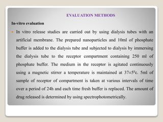 EVALUATION METHODS
In-vitro evaluation
 In vitro release studies are carried out by using dialysis tubes with an
artificial membrane. The prepared nanoparticles and 10ml of phosphate
buffer is added to the dialysis tube and subjected to dialysis by immersing
the dialysis tube to the receptor compartment containing 250 ml of
phosphate buffer. The medium in the receptor is agitated continuously
using a magnetic stirrer a temperature is maintained at 37±50c. 5ml of
sample of receptor of compartment is taken at various intervals of time
over a period of 24h and each time fresh buffer is replaced. The amount of
drug released is determined by using spectrophotometrically.
 