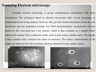 Scanning Electron microscopy
Scanning electron microscopy is giving morphological examination with direct
visualization. The techniques based on electron microscopy offer several advantages in
morphological and sizing analysis; however, they provide limited information about the size
distribution and true population average. For SEM characterization, nanoparticles solution
should be first converted into a dry powder, which is then mounted on a sample holder
followed by coating with a conductive metal, such as gold, using a sputter coater. The sample
is then scanned with a focused fine beam of electrons. The surface characteristics of the
sample are obtained from the secondary electrons emitted from the sample surface.
 
