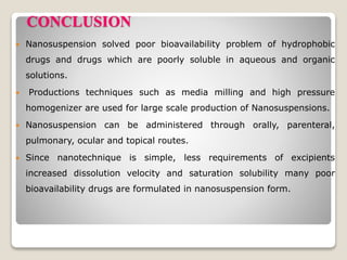 CONCLUSION
 Nanosuspension solved poor bioavailability problem of hydrophobic
drugs and drugs which are poorly soluble in aqueous and organic
solutions.
 Productions techniques such as media milling and high pressure
homogenizer are used for large scale production of Nanosuspensions.
 Nanosuspension can be administered through orally, parenteral,
pulmonary, ocular and topical routes.
 Since nanotechnique is simple, less requirements of excipients
increased dissolution velocity and saturation solubility many poor
bioavailability drugs are formulated in nanosuspension form.
 