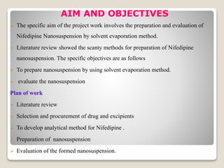 AIM AND OBJECTIVES
 The specific aim of the project work involves the preparation and evaluation of
Nifedipine Nanosuspension by solvent evaporation method.
 Literature review showed the scanty methods for preparation of Nifedipine
nanosuspension. The specific objectives are as follows
 To prepare nanosuspension by using solvent evaporation method.
 evaluate the nanosuspension
Plan of work
 Literature review
 Selection and procurement of drug and excipients
 To develop analytical method for Nifedipine .
 Preparation of nanosuspension
 Evaluation of the formed nanosuspension.
 