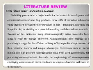 LITERATURE REVIEW
Geeta Vikram Yadav7 and Sushma R. Singh:
Solubility proves to be a major hurdle for the successful development and
commercialization of new drug products. Since 40% of the active substances
being identified through the new paradigm in high – throughput screening are
lipophilic. So, its viability as a potential new drug candidate reduces manifold.
Because of this limitation, many pharmacologically active molecules have
failed to reach the market. Therefore, Nanosuspensions have emerged as a
promising strategy for the efficient delivery of hydrophobic drugs because of
their versatile features and unique advantages. Techniques such as media
milling and high pressure homogenization have been used commercially for
producing nanosuspensions. Recently, the engineering of nanosuspensions
employing emulsions and micro emulsions as templates has been addressed in
the literature..
 