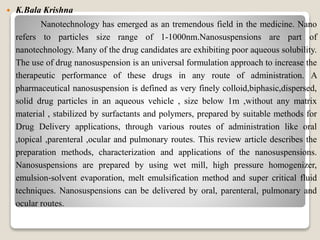  K.Bala Krishna
Nanotechnology has emerged as an tremendous field in the medicine. Nano
refers to particles size range of 1-1000nm.Nanosuspensions are part of
nanotechnology. Many of the drug candidates are exhibiting poor aqueous solubility.
The use of drug nanosuspension is an universal formulation approach to increase the
therapeutic performance of these drugs in any route of administration. A
pharmaceutical nanosuspension is defined as very finely colloid,biphasic,dispersed,
solid drug particles in an aqueous vehicle , size below 1m ,without any matrix
material , stabilized by surfactants and polymers, prepared by suitable methods for
Drug Delivery applications, through various routes of administration like oral
,topical ,parenteral ,ocular and pulmonary routes. This review article describes the
preparation methods, characterization and applications of the nanosuspensions.
Nanosuspensions are prepared by using wet mill, high pressure homogenizer,
emulsion‐solvent evaporation, melt emulsification method and super critical fluid
techniques. Nanosuspensions can be delivered by oral, parenteral, pulmonary and
ocular routes.
 