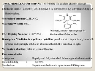DRUG PROFILE OF NIFEDIPINE : Nifedipine is a calcium channel blocker
Chemical name: dimethyl 2,6-dimethyl-4-(2-nitrophenyl)-1,4-dihydropyridine-3,5-
dicarboxylate.
Molecular Formula: C17H18N2O6
Molecular Weight: 346.3
CAS Registry Number: 21829-25-4 .
Description Nifedipine is a yellow, crystalline powder which is practically insoluble
in water and sparingly soluble in absolute ethanol. It is sensitive to light.
Mechanism of action: calcium channel blocker
Pharmacokinetics
Absorption : Rapidly and fully absorbed following oral administration
Protein binding : 92-98%
Metabolism : Hepatic metabolism via cytochrome P450 system.
Dimethyl 2,6-dimethyl-4-(2-nitrophenyl)-1,4-
dihydropyridine-3,5-dicarboxylate
 