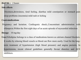 Half life : 2 hours
Side effects
Dizziness,drowsiness, tired feeling, diarrhea mild constipation or stomach pain
sleep problems (insomnia) mild rash or itching
Contraindications
Pregnancy and lactation. Cardiogenic shock.,Concomitant administration with
rifampicin.Within the first eight days of an acute episode of myocardial infarction
Dosage: 10 mg/day
Uses:Nifedipine belongs to a class of medications known as calcium channel blockers.
It works by relaxing blood vessels so blood can flow more easily. Used for the long-
term treatment of hypertension (high blood pressure) and angina pectoris. In
hypertension, recent clinical guidelines generally favour diuretics and ACE
inhibitors.
 