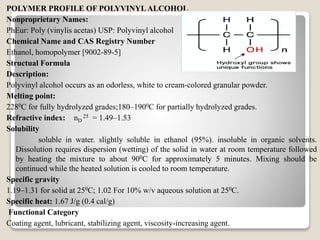 POLYMER PROFILE OF POLYVINYLALCOHOL
Nonproprietary Names:
PhEur: Poly (vinylis acetas) USP: Polyvinyl alcohol
Chemical Name and CAS Registry Number
Ethanol, homopolymer [9002-89-5]
Structual Formula
Description:
Polyvinyl alcohol occurs as an odorless, white to cream-colored granular powder.
Melting point:
2280C for fully hydrolyzed grades;180–1900C for partially hydrolyzed grades.
Refractive index: nD
25 = 1.49–1.53
Solubility
soluble in water. slightly soluble in ethanol (95%). insoluble in organic solvents.
Dissolution requires dispersion (wetting) of the solid in water at room temperature followed
by heating the mixture to about 900C for approximately 5 minutes. Mixing should be
continued while the heated solution is cooled to room temperature.
Specific gravity
1.19–1.31 for solid at 250C; 1.02 For 10% w/v aqueous solution at 250C.
Specific heat: 1.67 J/g (0.4 cal/g)
Functional Category
Coating agent, lubricant, stabilizing agent, viscosity-increasing agent.
 