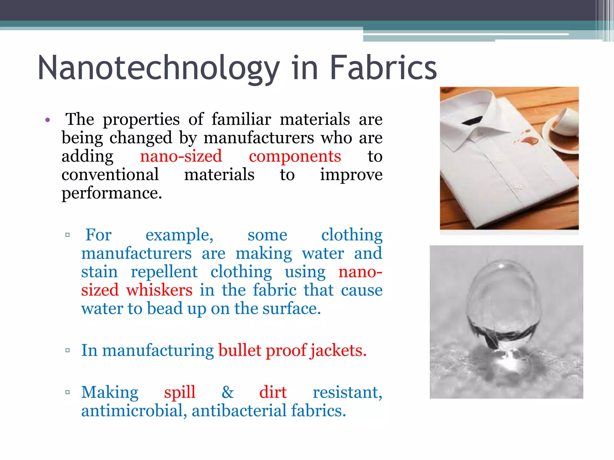 Nanotechnology in Fabrics
• The properties of familiar materials are
being changed by manufacturers who are
adding nano-sized components to
conventional materials to improve
performance.
▫ For example, some clothing
manufacturers are making water and
stain repellent clothing using nano-
sized whiskers in the fabric that cause
water to bead up on the surface.
▫ In manufacturing bullet proof jackets.
▫ Making spill & dirt resistant,
antimicrobial, antibacterial fabrics.
 