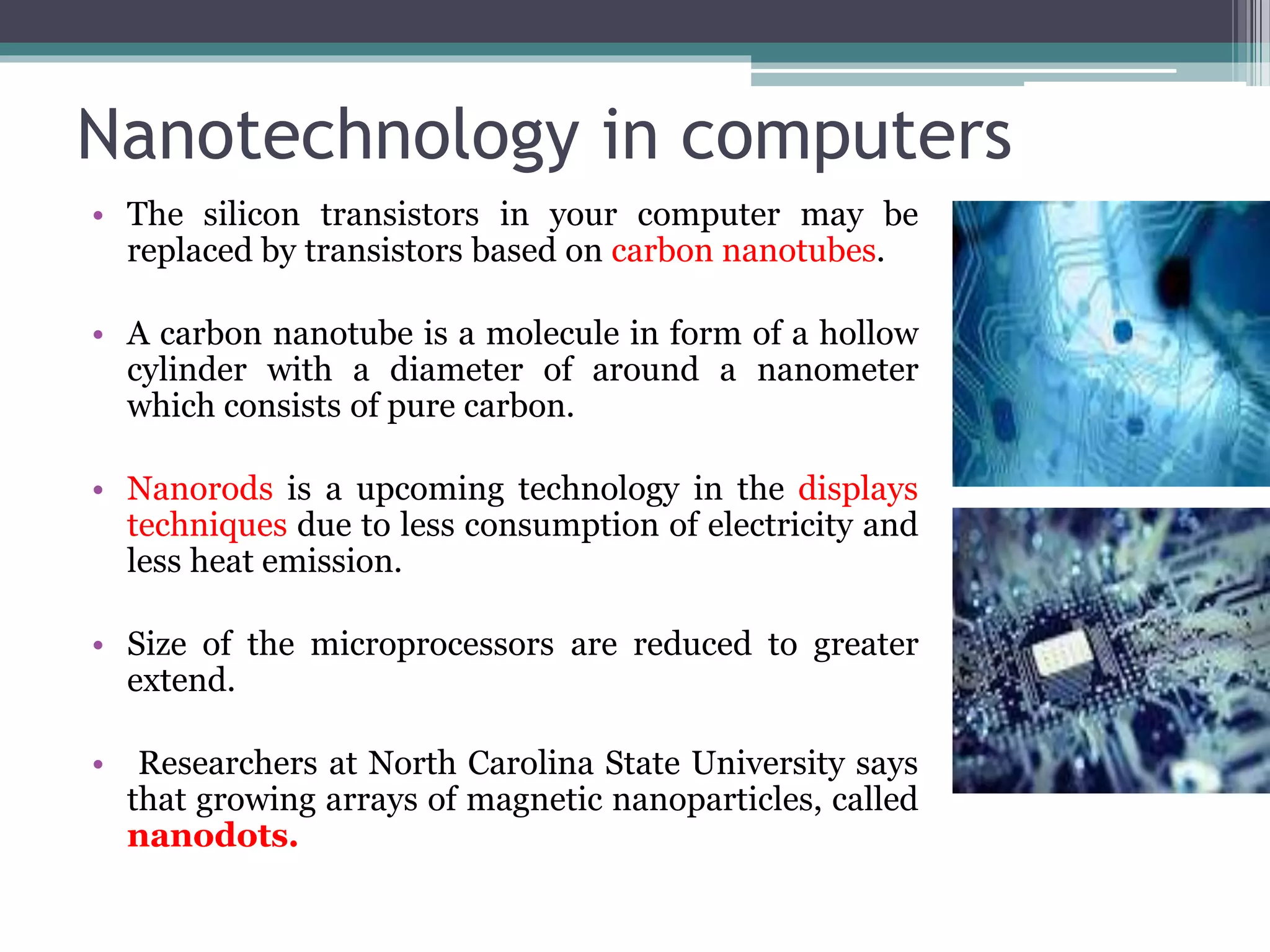 Nanotechnology in computers
• The silicon transistors in your computer may be
replaced by transistors based on carbon nanotubes.
• A carbon nanotube is a molecule in form of a hollow
cylinder with a diameter of around a nanometer
which consists of pure carbon.
• Nanorods is a upcoming technology in the displays
techniques due to less consumption of electricity and
less heat emission.
• Size of the microprocessors are reduced to greater
extend.
• Researchers at North Carolina State University says
that growing arrays of magnetic nanoparticles, called
nanodots.
 