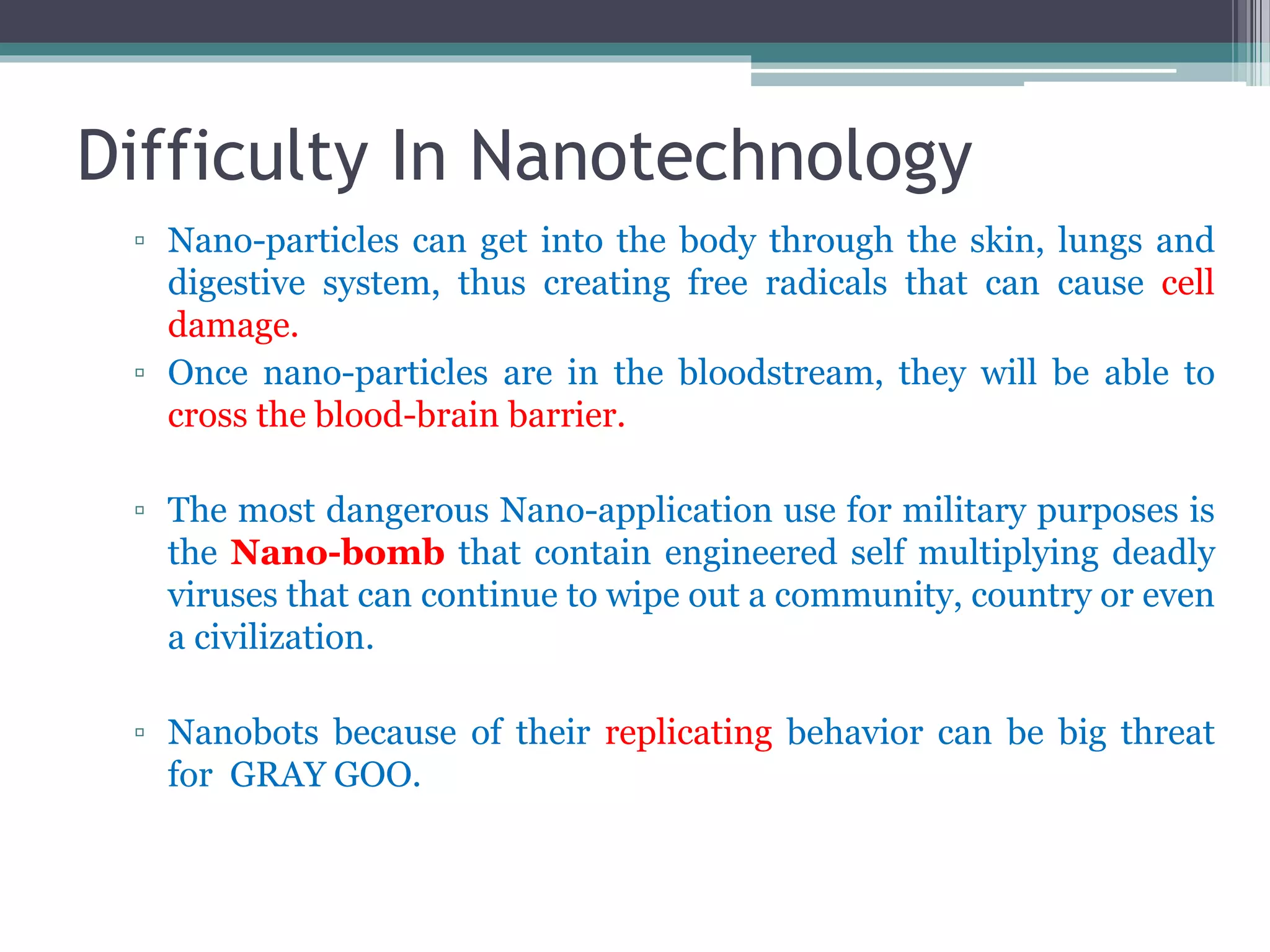 Difficulty In Nanotechnology
▫ Nano-particles can get into the body through the skin, lungs and
digestive system, thus creating free radicals that can cause cell
damage.
▫ Once nano-particles are in the bloodstream, they will be able to
cross the blood-brain barrier.
▫ The most dangerous Nano-application use for military purposes is
the Nano-bomb that contain engineered self multiplying deadly
viruses that can continue to wipe out a community, country or even
a civilization.
▫ Nanobots because of their replicating behavior can be big threat
for GRAY GOO.
 