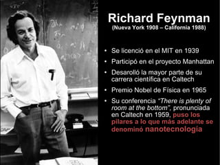 Richard Feynman (Nueva York 1908 – California 1988) Se licenció en el MIT en 1939 Participó en el proyecto Manhattan Desarolló la mayor parte de su carrera científica en Caltech Premio Nobel de Física en 1965 Su conferencia  “There is plenty of room at the bottom”,  pronunciada en Caltech en 1959,  puso los pilares a lo que más adelante se denominó  nanotecnología 