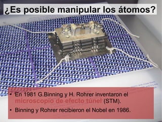 ¿Es posible manipular los átomos? En 1981 G.Binning y H. Rohrer inventaron el  microscopio de efecto túnel  (STM). Binning y Rohrer recibieron el Nobel en 1986. 