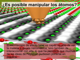 El microscopio de efecto túnel es capaz no sólo de ver la materia a escala nanométrica, sino también de interaccionar con ella, lo que ha permitido que muchas de las ideas de Feynman pudiesen ponerse en práctica. ¿Es posible manipular los átomos? 