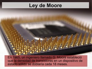 En 1965, un ingeniero llamado G. Moore estableció que la densidad de transistores en un dispositivo de estado sólido se doblaría cada 18 meses. Ley de Moore 
