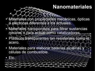 Nanomateriales Materiales con propiedades mecánicas, ópticas o eléctricas diferentes a los actuales. Materiales nanoporosos para filtrar sustancias nocivas o para actuar como catalizadores. Plásticos transparentes tan resistentes como el acero. Materiales para elaborar baterías alcalinas y células de combustible. Etc. 